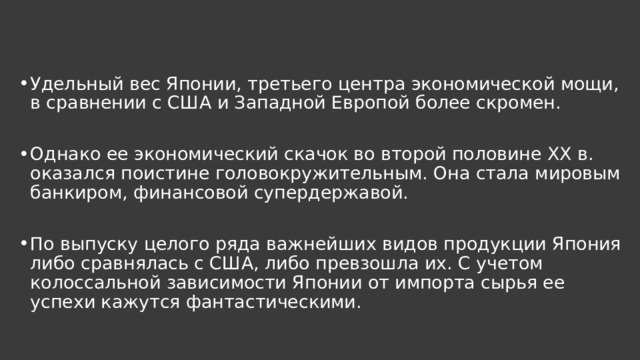 Удельный вес Японии, третьего центра экономической мощи, в сравнении с США и Западной Европой более скромен. Однако ее экономический скачок во второй половине XX в. оказался поистине головокружительным. Она стала мировым банкиром, финансовой супердержавой. По выпуску целого ряда важнейших видов продукции Япония либо сравнялась с США, либо превзошла их. С учетом колоссальной зависимости Японии от импорта сырья ее успехи кажутся фантастическими. 