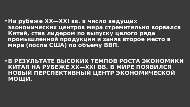 На рубеже XX—XXI вв. в число ведущих экономических центров мира стремительно ворвался Китай, став лидером по выпуску целого ряда промышленной продукции и заняв второе место в мире (после США) по объему ВВП.  В РЕЗУЛЬТАТЕ ВЫСОКИХ ТЕМПОВ РОСТА ЭКОНОМИКИ КИТАЯ НА РУБЕЖЕ XX—XXI ВВ. В МИРЕ ПОЯВИЛСЯ НОВЫЙ ПЕРСПЕКТИВНЫЙ ЦЕНТР ЭКОНОМИЧЕСКОЙ МОЩИ. 