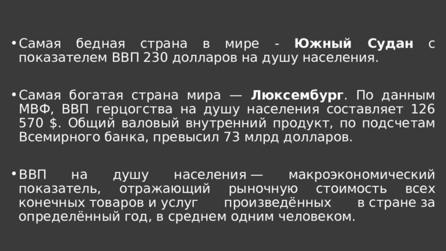 Самая бедная страна в мире - Южный Судан с показателем ВВП 230 долларов на душу населения. Самая богатая страна мира — Люксембург . По данным МВФ, ВВП герцогства на душу населения составляет 126 570 $. Общий валовый внутренний продукт, по подсчетам Всемирного банка, превысил 73 млрд долларов. ВВП на душу населения — макроэкономический показатель, отражающий рыночную стоимость всех конечных товаров и услуг произведённых в стране за определённый год, в среднем одним человеком.  