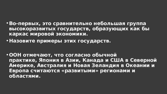 Во-первых, это сравнительно небольшая группа высокоразвитых государств, образующих как бы каркас мировой экономики. Назовите примеры этих государств.  ООН отмечают, что согласно обычной практике, Япония в Азии, Канада и США в Северной Америке, Австралия и Новая Зеландия в Океании и Европа считаются «развитыми» регионами и областями. 