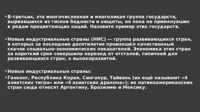 В-третьих, это многочисленная и многоликая группа государств, вырвавшихся из тисков бедности и нищеты, но пока не примкнувших к рядам процветающих наций. Назовите пример этих государств.  Новые индустриальные страны (НИС) — группа развивающихся стран, в которых за последние десятилетия произошёл качественный скачок социально-экономических показателей. Экономика этих стран за короткий срок совершила переход от отсталой, типичной для развивающихся стран, к высокоразвитой.  Новые индустриальные страны: Гонконг, Республика Корея, Сингапур, Тайвань (их ещё называют «4 азиатских тигра» или «4 азиатских дракона»); из латиноамериканских стран сюда относят Аргентину, Бразилию и Мексику. 