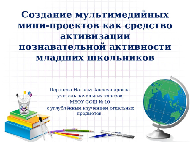 Создание мультимедийных мини-проектов как средство активизации познавательной активности младших школьников Портнова Наталья Адександровна учитель начальных классов МБОУ СОШ № 10  с углублённым изучением отдельных предметов. 