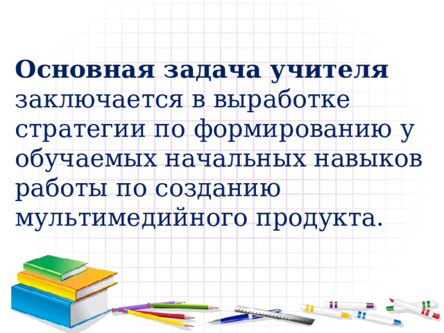 Основная задача учителя заключается в выработке стратегии по формированию у обучаемых начальных навыков работы по созданию мультимедийного продукта. 
