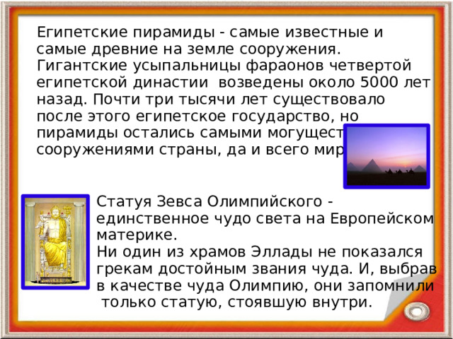 Египетские пирамиды - самые известные и самые древние на земле сооружения. Гигантские усыпальницы фараонов четвертой египетской династии возведены около 5000 лет назад. Почти три тысячи лет существовало после этого египетское государство, но пирамиды остались самыми могущественными сооружениями страны, да и всего мира. Статуя Зевса Олимпийского - единственное чудо света на Европейском материке.  Ни один из храмов Эллады не показался грекам достойным звания чуда. И, выбрав в качестве чуда Олимпию, они запомнили только статую, стоявшую внутри.   