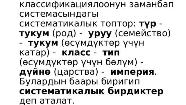 Организмдерди классификациялоонун заманбап системасындагы систематикалык топтор: түр - тукум (род) - уруу (семейство) - тукум (өсүмдүктөр үчүн катар) - класс - тип (өсүмдүктөр үчүн бөлүм) - дүйнө (царства) - империя . Булардын баары биригип систематикалык бирдиктер деп аталат. 
