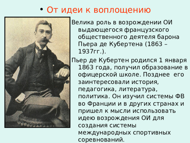  От идеи к воплощению Велика роль в возрождении ОИ выдающегося французского общественного деятеля барона Пьера де Кубертена (1863 – 1937гг.). Пьер де Кубертен родился 1 января 1863 года, получил образование в офицерской школе. Позднее его заинтересовали история, педагогика, литература, политика. Он изучил системы ФВ во Франции и в других странах и пришел к мысли использовать идею возрождения ОИ для создания системы международных спортивных соревнований. 