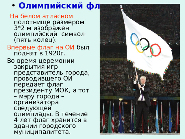  Олимпийский флаг  На белом атласном полотнище размером 3*2 м изображен олимпийский символ (пять колец). Впервые флаг на ОИ был поднят в 1920г. Во время церемонии закрытия игр представитель города, проводившего ОИ передает флаг президенту МОК, а тот – мэру города – организатора следующей олимпиады. В течение 4 лет флаг хранится в здании городского  муниципалитета. 