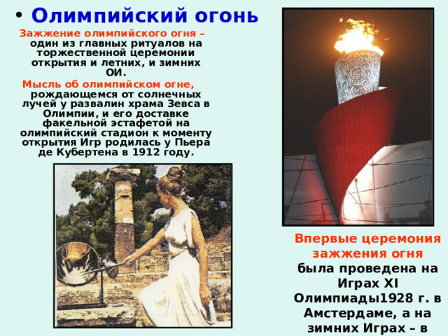  Олимпийский огонь  Зажжение олимпийского огня – один из главных ритуалов на торжественной церемонии открытия и летних, и зимних ОИ. Мысль об олимпийском огне, рождающемся от солнечных лучей у развалин храма Зевса в Олимпии, и его доставке факельной эстафетой на олимпийский стадион к моменту открытия Игр родилась у Пьера де Кубертена в 1912 году.    Впервые церемония зажжения огня была проведена на Играх XI Олимпиады1928 г. в Амстердаме, а на зимних Играх – в 1952 г. в Осло. 