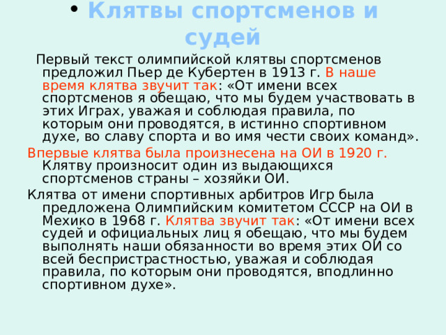  Клятвы спортсменов и судей  Первый текст олимпийской клятвы спортсменов предложил Пьер де Кубертен в 1913 г. В наше время клятва звучит так : «От имени всех спортсменов я обещаю, что мы будем участвовать в этих Играх, уважая и соблюдая правила, по которым они проводятся, в истинно спортивном духе, во славу спорта и во имя чести своих команд». Впервые клятва была произнесена на ОИ в 1920 г. Клятву произносит один из выдающихся спортсменов страны – хозяйки ОИ. Клятва от имени спортивных арбитров Игр была предложена Олимпийским комитетом СССР на ОИ в Мехико в 1968 г. Клятва  звучит так : «От имени всех судей и официальных лиц я обещаю, что мы будем выполнять наши обязанности во время этих ОИ со всей беспристрастностью, уважая и соблюдая правила, по которым они проводятся, вподлинно спортивном духе». 