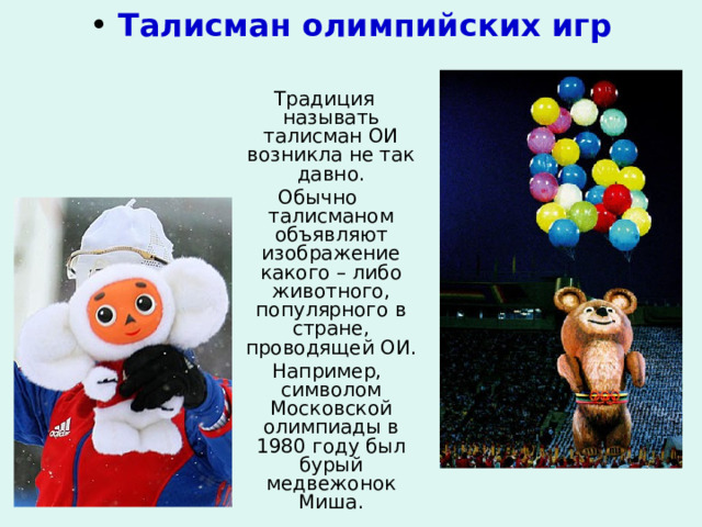  Талисман олимпийских игр  Традиция называть талисман ОИ возникла не так давно. Обычно талисманом объявляют изображение какого – либо животного, популярного в стране, проводящей ОИ.  Например, символом Московской олимпиады в 1980 году был бурый медвежонок Миша. 