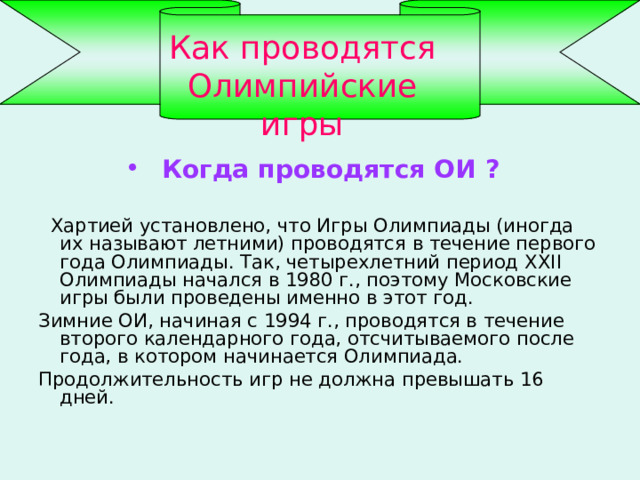 Как проводятся Олимпийские игры Когда проводятся ОИ ?   Хартией установлено, что Игры Олимпиады (иногда их называют летними) проводятся в течение первого года Олимпиады. Так, четырехлетний период XXII Олимпиады начался в 1980 г., поэтому Московские игры были проведены именно в этот год. Зимние ОИ, начиная с 1994 г., проводятся в течение второго календарного года, отсчитываемого после года, в котором начинается Олимпиада. Продолжительность игр не должна превышать 16 дней. 