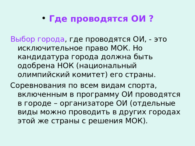  Где проводятся ОИ ? Выбор города , где проводятся ОИ, - это исключительное право МОК. Но кандидатура города должна быть одобрена НОК (национальный олимпийский комитет) его страны. Соревнования по всем видам спорта, включенным в программу ОИ проводятся в городе – организаторе ОИ (отдельные виды можно проводить в других городах этой же страны с решения МОК). 
