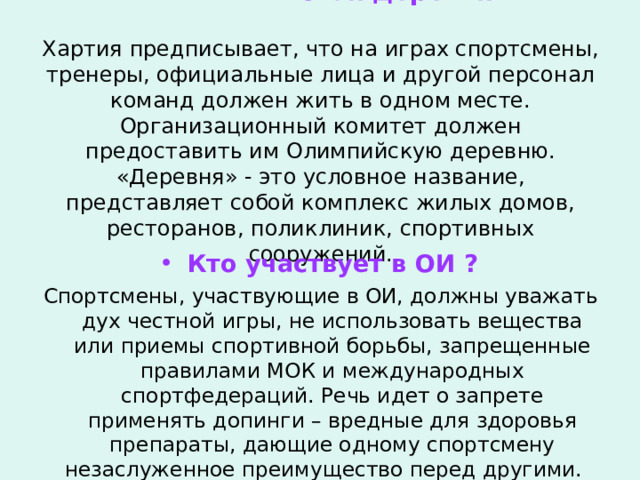  Олимпийская деревня   Хартия предписывает, что на играх спортсмены, тренеры, официальные лица и другой персонал команд должен жить в одном месте. Организационный комитет должен предоставить им Олимпийскую деревню. «Деревня» - это условное название, представляет собой комплекс жилых домов, ресторанов, поликлиник, спортивных сооружений. Кто участвует в ОИ ? Спортсмены, участвующие в ОИ, должны уважать дух честной игры, не использовать вещества или приемы спортивной борьбы, запрещенные правилами МОК и международных спортфедераций. Речь идет о запрете применять допинги – вредные для здоровья препараты, дающие одному спортсмену незаслуженное преимущество перед другими.  