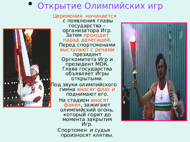  Открытие Олимпийских игр  Церемония начинается с появления главы государства – организатора Игр. Затем проходит парад  делегаций . Перед спортсменами выступают с речами президент Оргкомитета Игр и президент МОК. Глава государства объявляет Игры открытыми. Под звуки олимпийского гимна вносят флаг и поднимают его. На стадион вносят факел , зажигают олимпийский огонь, который горит до момента закрытия Игр. Спортсмен и судья произносят клятвы. 