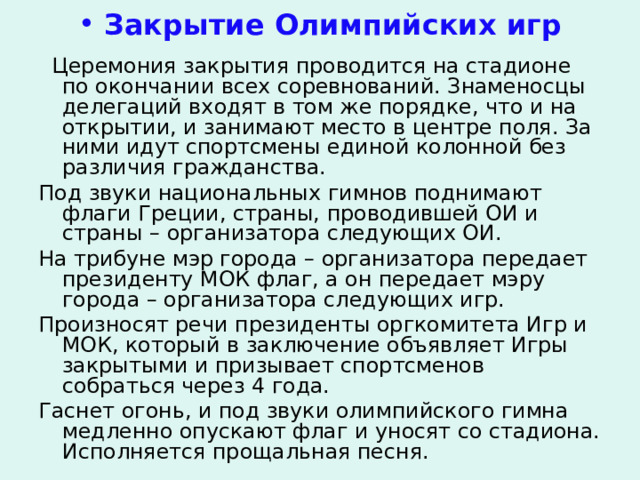  Закрытие Олимпийских игр  Церемония закрытия проводится на стадионе по окончании всех соревнований. Знаменосцы делегаций входят в том же порядке, что и на открытии, и занимают место в центре поля. За ними идут спортсмены единой колонной без различия гражданства. Под звуки национальных гимнов поднимают флаги Греции, страны, проводившей ОИ и страны – организатора следующих ОИ. На трибуне мэр города – организатора передает президенту МОК флаг, а он передает мэру города – организатора следующих игр. Произносят речи президенты оргкомитета Игр и МОК, который в заключение объявляет Игры закрытыми и призывает спортсменов собраться через 4 года. Гаснет огонь, и под звуки олимпийского гимна медленно опускают флаг и уносят со стадиона. Исполняется прощальная песня. 