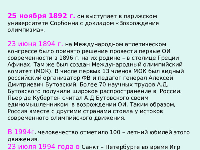 25 ноября 1892 г. он выступает в парижском университете Сорбонна с докладом «Возрождение олимпизма». 23 июня 1894 г. на Международном атлетическом конгрессе было принято решение провести первые ОИ современности в 1896 г. на их родине – в столице Греции Афинах. Там же был создан Международный олимпийский комитет (МОК). В числе первых 13 членов МОК был видный российский организатор ФВ и педагог генерал Алексей Дмитриевич Бутовский. Более 70 научных трудов А.Д. Бутовского получили широкое распространение в России. Пьер де Кубертен считал А.Д.Бутовского своим единомышленником в возрождении ОИ. Таким образом, Россия вместе с другими странами стояла у истоков современного олимпийского движения. В 1994г . человечество отметило 100 – летний юбилей этого движения. 23 июля 1994 года в Санкт – Петербурге во время Игр Доброй воли были открыты два памятника российского скульптора Михаила Аникушина – Пьеру де Кубертену и А.Д.Бутовскому. 