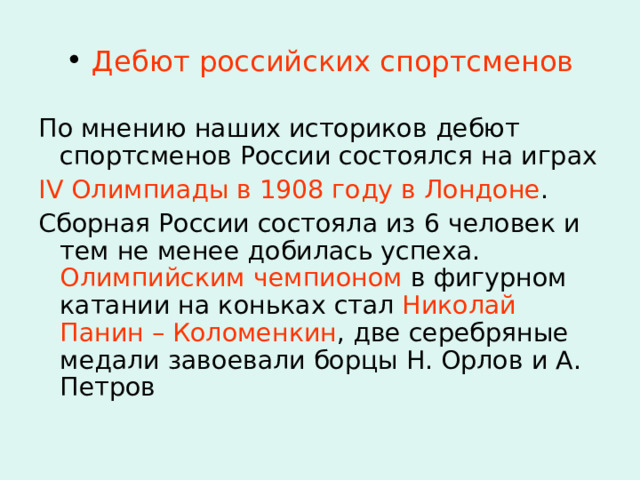  Дебют российских спортсменов По мнению наших историков дебют спортсменов России состоялся на играх IV Олимпиады в 1908 году в Лондоне . Сборная России состояла из 6 человек и тем не менее добилась успеха. Олимпийским чемпионом в фигурном катании на коньках стал Николай Панин  – Коломенкин , две серебряные медали завоевали борцы Н. Орлов и А. Петров 