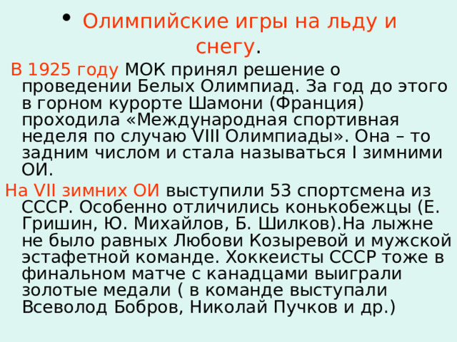  Олимпийские игры на льду и снегу .    В 1925 году МОК принял решение о проведении Белых Олимпиад. За год до этого в горном курорте Шамони (Франция) проходила «Международная спортивная неделя по случаю VIII Олимпиады». Она – то задним числом и стала называться I зимними ОИ. На VII зимних ОИ выступили 53 спортсмена из СССР. Особенно отличились конькобежцы (Е. Гришин, Ю. Михайлов, Б. Шилков).На лыжне не было равных Любови Козыревой и мужской эстафетной команде. Хоккеисты СССР тоже в финальном матче с канадцами выиграли золотые медали ( в команде выступали Всеволод Бобров, Николай Пучков и др.) 