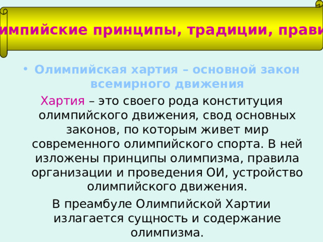 Олимпийские принципы, традиции, правила Олимпийская хартия – основной закон всемирного движения Хартия – это своего рода конституция олимпийского движения, свод основных законов, по которым живет мир современного олимпийского спорта. В ней изложены принципы олимпизма, правила организации и проведения ОИ, устройство олимпийского движения. В преамбуле Олимпийской Хартии излагается сущность и содержание олимпизма. 