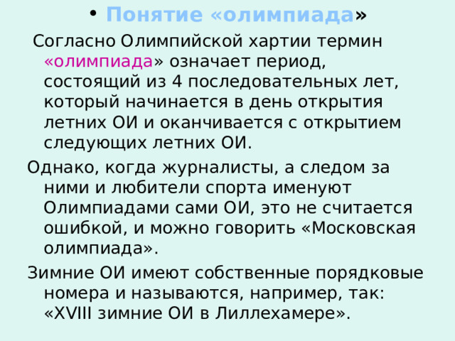  Понятие «олимпиада »  Согласно Олимпийской хартии термин «олимпиада » означает период, состоящий из 4 последовательных лет, который начинается в день открытия летних ОИ и оканчивается с открытием следующих летних ОИ. Однако, когда журналисты, а следом за ними и любители спорта именуют Олимпиадами сами ОИ, это не считается ошибкой, и можно говорить «Московская олимпиада». Зимние ОИ имеют собственные порядковые номера и называются, например, так: « XVIII зимние ОИ в Лиллехамере». 