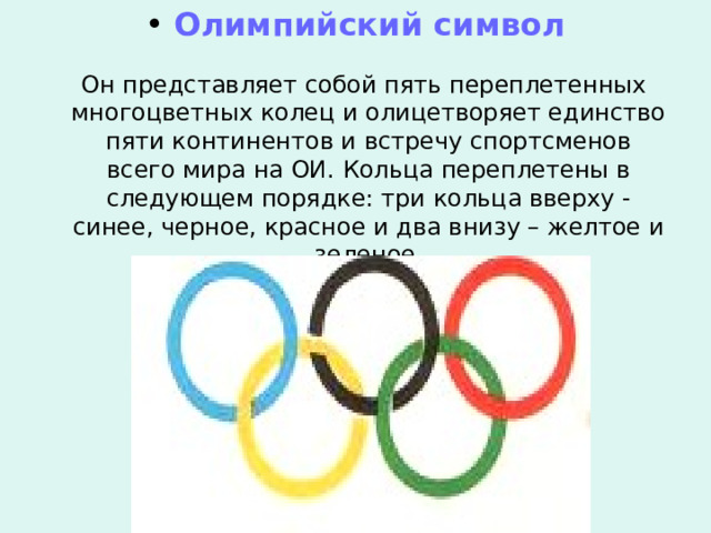  Олимпийский символ  Он представляет собой пять переплетенных многоцветных колец и олицетворяет единство пяти континентов и встречу спортсменов всего мира на ОИ. Кольца переплетены в следующем порядке: три кольца вверху -синее, черное, красное и два внизу – желтое и зеленое. 