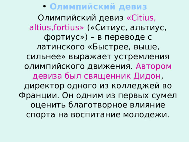  Олимпийский девиз  Олимпийский девиз « Citius , altius , fortius » («Ситиус, альтиус, фортиус») – в переводе с латинского «Быстрее, выше, сильнее» выражает устремления олимпийского движения. Автором девиза был священник Дидон , директор одного из колледжей во Франции. Он одним из первых сумел оценить благотворное влияние спорта на воспитание молодежи. 