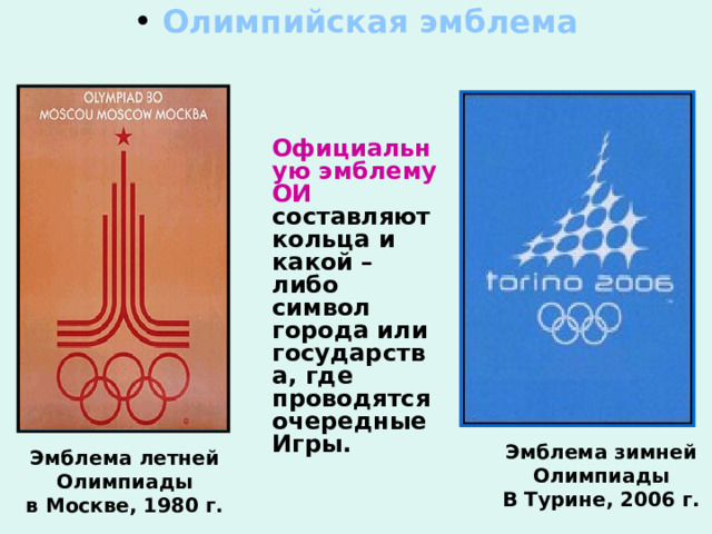  Олимпийская эмблема    Официальную эмблему  ОИ составляют кольца и какой – либо символ города или государства, где проводятся очередные Игры. Эмблема зимней Олимпиады В Турине, 2006 г. Эмблема летней Олимпиады в Москве, 1980 г. 