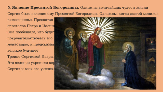 5. Явление Пресвятой Богородицы. Одним из величайших чудес в жизни Сергия было явление ему Пресвятой Богородицы. Однажды, когда святой молился в своей келье, Пресвятая Богородица явилась ему в сопровождении апостолов Петра и Иоанна. Она пообещала, что будет покровительствовать его монастырю, и предсказала великое будущее Троице-Сергиевой Лавры. Это явление укрепило веру Сергия и всех его учеников. 