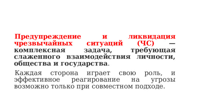 Предупреждение и ликвидация чрезвычайных ситуаций (ЧС) — комплексная задача, требующая слаженного взаимодействия личности, общества и государства . Каждая сторона играет свою роль, и эффективное реагирование на угрозы возможно только при совместном подходе.  