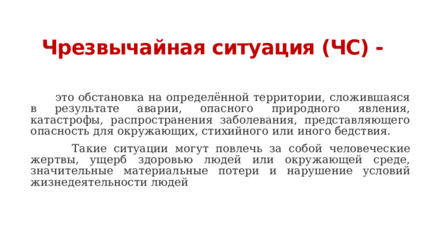 Чрезвычайная ситуация (ЧС) -    это обстановка на определённой территории, сложившаяся в результате аварии, опасного природного явления, катастрофы, распространения заболевания, представляющего опасность для окружающих, стихийного или иного бедствия.   Такие ситуации могут повлечь за собой человеческие жертвы, ущерб здоровью людей или окружающей среде, значительные материальные потери и нарушение условий жизнедеятельности людей 