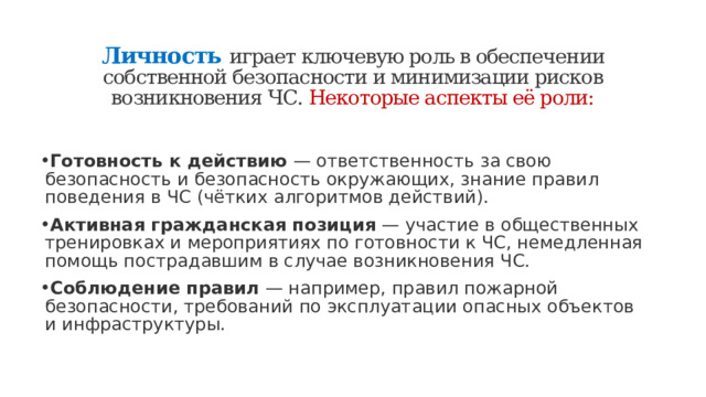Личность   играет ключевую роль в обеспечении собственной безопасности и минимизации рисков возникновения ЧС. Некоторые аспекты её роли:   Готовность к действию  — ответственность за свою безопасность и безопасность окружающих, знание правил поведения в ЧС (чётких алгоритмов действий). Активная гражданская позиция  — участие в общественных тренировках и мероприятиях по готовности к ЧС, немедленная помощь пострадавшим в случае возникновения ЧС. Соблюдение правил  — например, правил пожарной безопасности, требований по эксплуатации опасных объектов и инфраструктуры. 