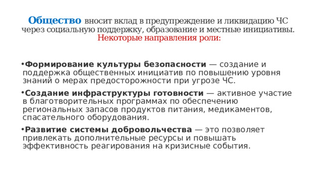 Общество   вносит вклад в предупреждение и ликвидацию ЧС через социальную поддержку, образование и местные инициативы.  Некоторые направления роли:   Формирование культуры безопасности  — создание и поддержка общественных инициатив по повышению уровня знаний о мерах предосторожности при угрозе ЧС. Создание инфраструктуры готовности  — активное участие в благотворительных программах по обеспечению региональных запасов продуктов питания, медикаментов, спасательного оборудования. Развитие системы добровольчества  — это позволяет привлекать дополнительные ресурсы и повышать эффективность реагирования на кризисные события. 