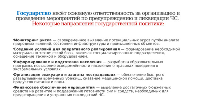 Государство  несёт основную ответственность за организацию и проведение мероприятий по предупреждению и ликвидации ЧС.  Некоторые направления государственной политики:   Мониторинг риска  — своевременное выявление потенциальных угроз путём анализа природных явлений, состояния инфраструктуры и промышленных объектов. Создание условий для оперативного реагирования  — формирование необходимой материально-технической базы, включая специализированные подразделения, оснащение техникой и оборудованием. Информирование и подготовка населения  — разработка образовательных программ, повышение осведомлённости населения о правилах поведения в экстремальных условиях. Организация эвакуации и защиты пострадавших  — обеспечение быстрого развёртывания временных убежищ, оказание медицинской помощи, доставка продуктов питания и воды. Финансовое обеспечение мероприятий  — выделение достаточных бюджетных средств на развитие и поддержание готовности сил и средств, необходимых для предотвращения и устранения последствий ЧС. 
