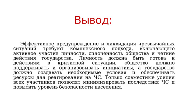 Вывод:    Эффективное предупреждение и ликвидация чрезвычайных ситуаций требуют комплексного подхода, включающего активное участие личности, сплоченность общества и четкие действия государства. Личность должна быть готова к действиям в кризисной ситуации, общество должно поддерживать и организовывать инициативы, а государство должно создавать необходимые условия и обеспечивать ресурсы для реагирования на ЧС. Только совместные усилия всех участников позволят минимизировать последствия ЧС и повысить уровень безопасности населения. 
