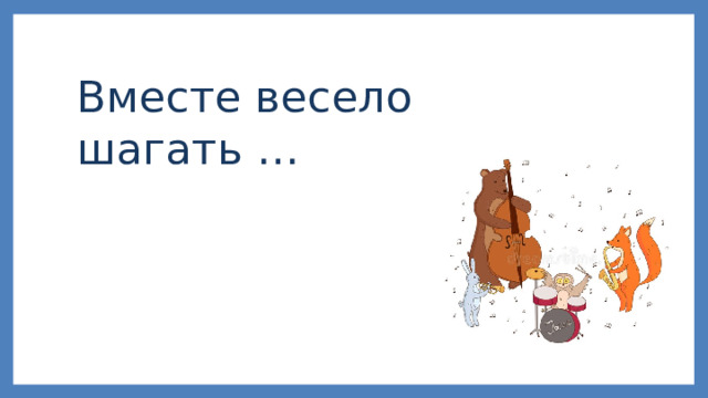 Вместе весело шагать … 