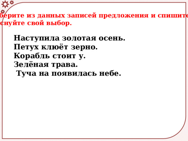  Выберите из данных записей предложения и спишите их. Обоснуйте свой выбор. Наступила золотая осень. Петух клюёт зерно. Корабль стоит у. Зелёная трава.  Туча на появилась небе.  