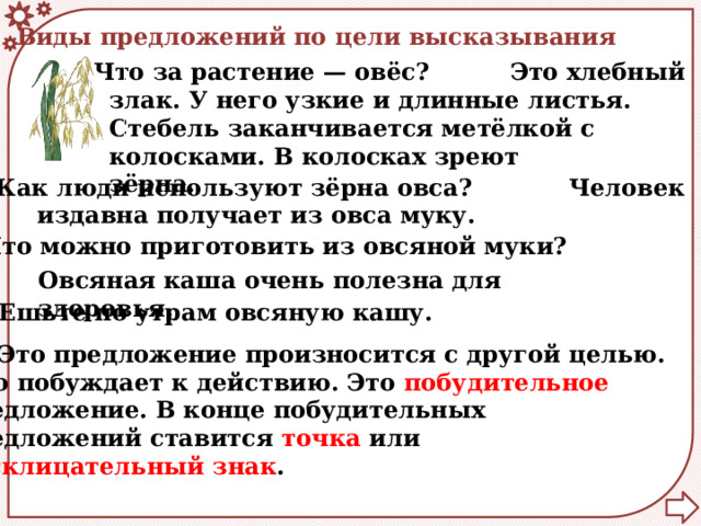 Виды предложений по цели высказывания Что за растение — овёс?  Это хлебный злак. У него узкие и длинные листья. Стебель заканчивается метёлкой с колосками. В колосках зреют зёрна.    Как люди используют зёрна овса?  Человек издавна получает из овса муку.  Что можно приготовить из овсяной муки? Овсяная каша очень полезна для здоровья. Ешьте по утрам овсяную кашу.  Это предложение произносится с другой целью. Оно побуждает к действию. Это побудительное предложение. В конце побудительных предложений ставится точка или восклицательный знак . 