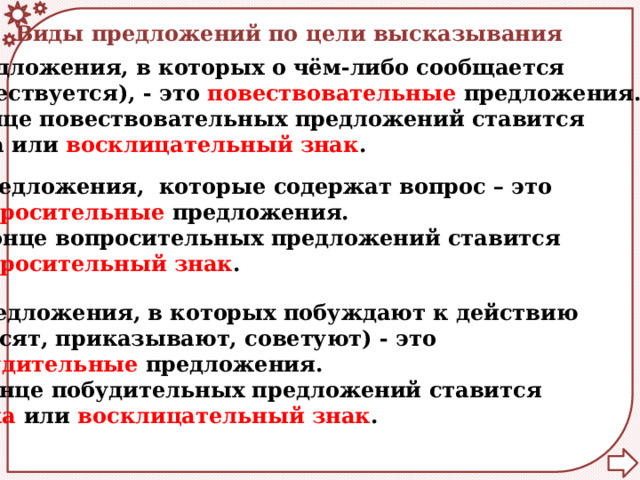 Виды предложений по цели высказывания  Предложения, в которых о чём-либо сообщается  (повествуется), - это повествовательные предложения. В конце повествовательных предложений ставится точка или восклицательный знак .  Предложения, которые содержат вопрос – это  вопросительные предложения. В конце вопросительных предложений ставится  вопросительный знак .  Предложения, в которых побуждают к действию (просят, приказывают, советуют) - это побудительные предложения. В конце побудительных предложений ставится точка или восклицательный знак . 