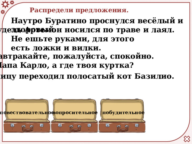 Распредели предложения. Наутро Буратино проснулся весёлый и здоровый. Пудель Артемон носился по траве и лаял. Не ешьте руками, для этого есть ложки и вилки. Завтракайте, пожалуйста, спокойно. Папа Карло, а где твоя куртка? Улицу переходил полосатый кот Базилио.   повествовательное вопросительное побудительное 