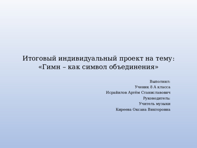 Итоговый индивидуальный проект на тему:  «Гимн – как символ объединения»   Выполнил: Ученик 8 А класса Исрайилов Артём Станиславович Руководитель: Учитель музыки Киреева Оксана Викторовна 