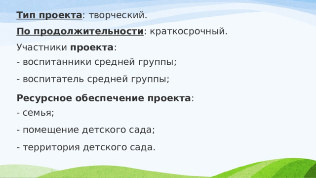 Тип проекта : творческий. По продолжительности : краткосрочный. Участники  проекта : - воспитанники средней группы; - воспитатель средней группы; Ресурсное обеспечение проекта : - семья; - помещение детского сада; - территория детского сада. 