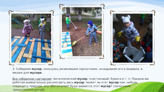 3. Собираем  мусор , пользуясь резиновыми перчатками, складываем его в ведерки, в мешки для  мусора . Все собранное сортируем : металлический  мусор , пластиковый, бумага и т. п. Предлагаю ребятам внимательно рассмотреть весь  мусор : может ли этот  мусор  как- нибудь повредить природе, его обитателям? Куда девается этот  мусор ?  (записываю предложения детей) . 