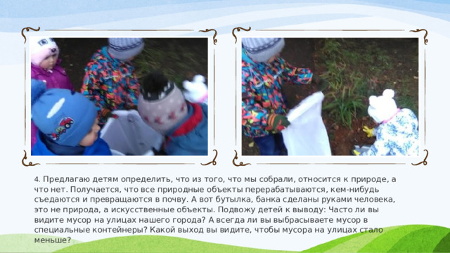 4. Предлагаю детям определить, что из того, что мы собрали, относится к природе, а что нет. Получается, что все природные объекты перерабатываются, кем-нибудь съедаются и превращаются в почву. А вот бутылка, банка сделаны руками человека, это не природа, а искусственные объекты. Подвожу детей к выводу: Часто ли вы видите мусор на улицах нашего города? А всегда ли вы выбрасываете мусор в специальные контейнеры? Какой выход вы видите, чтобы мусора на улицах стало меньше? 