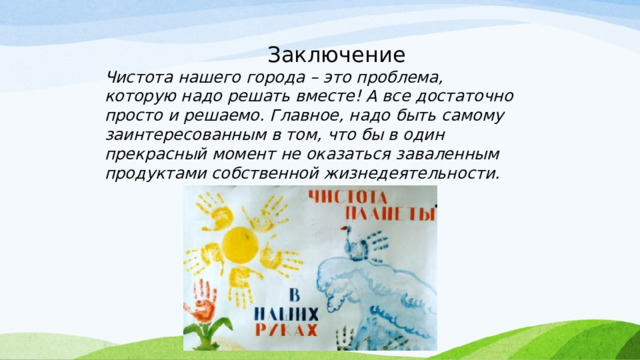  Заключение Чистота нашего города – это проблема, которую надо решать вместе! А все достаточно просто и решаемо. Главное, надо быть самому заинтересованным в том, что бы в один прекрасный момент не оказаться заваленным продуктами собственной жизнедеятельности. 