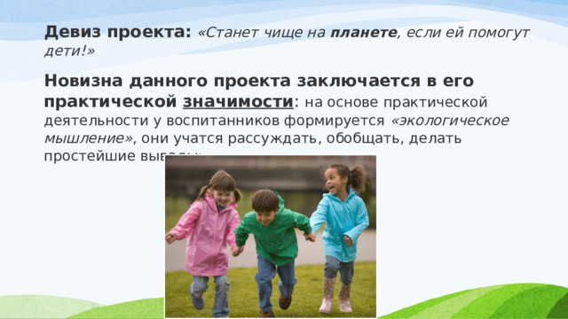 Девиз проекта:   «Станет чище на  планете , если ей помогут дети!» Новизна данного проекта заключается в его практической  значимости : на основе практической деятельности у воспитанников формируется  «экологическое мышление» , они учатся рассуждать, обобщать, делать простейшие выводы; 