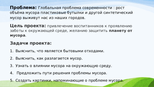 Проблема: Глобальная проблема современности : рост объёма мусора пластиковые бутылки и другой синтетический мусор выживут нас из наших городов.   Цель проекта: привлечение воспитанников к проявлению заботы к окружающей среде, желанию защитить  планету от мусора . Задачи проекта: Выяснить, что является бытовыми отходами. Выяснить, как разлагается мусор. Узнать о влиянии мусора на окружающую среду.  Предложить пути решения проблемы мусора. Создать картинки, напоминающие о проблеме мусора. 