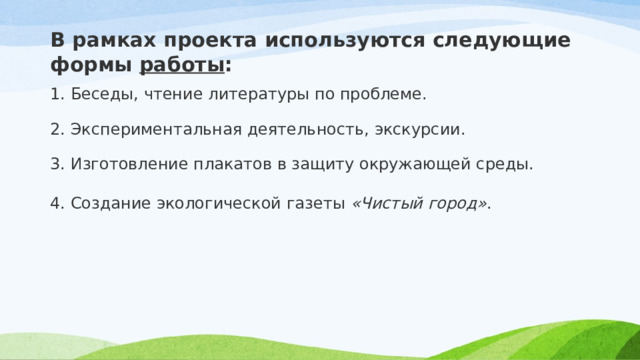 В рамках проекта используются следующие формы  работы : 1. Беседы, чтение литературы по проблеме. 2. Экспериментальная деятельность, экскурсии. 3. Изготовление плакатов в защиту окружающей среды. 4. Создание экологической газеты  «Чистый город» . 