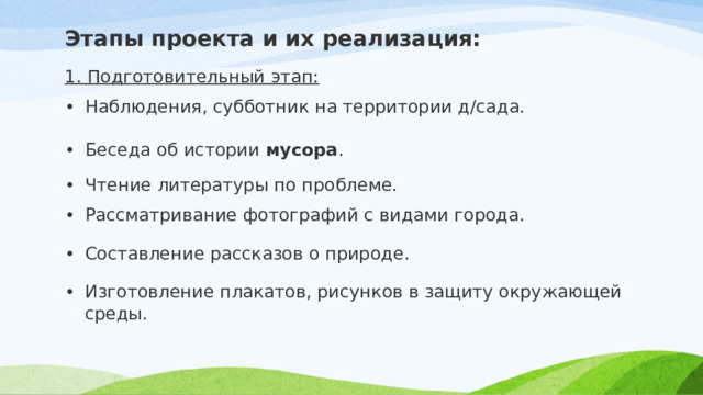 Этапы проекта и их реализация: 1. Подготовительный этап: Наблюдения, субботник на территории д/сада. Беседа об истории  мусора . Чтение литературы по проблеме. Рассматривание фотографий с видами города. Составление рассказов о природе. Изготовление плакатов, рисунков в защиту окружающей среды. 