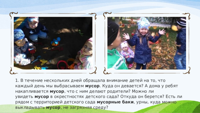 1. В течение нескольких дней обращала внимание детей на то, что каждый день мы выбрасываем  мусор . Куда он девается? А дома у ребят накапливается  мусор , что с ним делают родители? Можно ли увидеть  мусор  в окрестностях детского сада? Откуда он берется? Есть ли рядом с территорией детского сада  мусорные баки , урны, куда можно выкладывать  мусор , не загрязняя среду? 