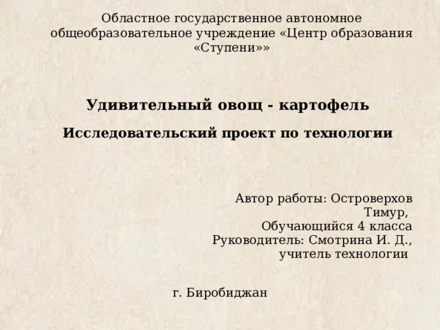 Областное государственное автономное общеобразовательное учреждение «Центр образования «Ступени»» Удивительный овощ - картофель Исследовательский проект по технологии  Автор работы: Островерхов Тимур, Обучающийся 4 класса Руководитель: Смотрина И. Д., учитель технологии г. Биробиджан 